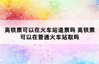 高铁票可以在火车站退票吗 高铁票可以在普通火车站取吗